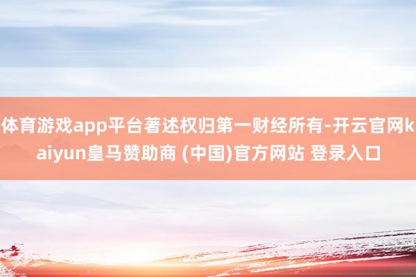 体育游戏app平台著述权归第一财经所有-开云官网kaiyun皇马赞助商 (中国)官方网站 登录入口