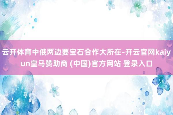 云开体育中俄两边要宝石合作大所在-开云官网kaiyun皇马赞助商 (中国)官方网站 登录入口