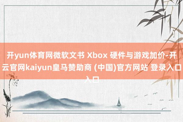 开yun体育网微软文书 Xbox 硬件与游戏加价-开云官网kaiyun皇马赞助商 (中国)官方网站 登录入口