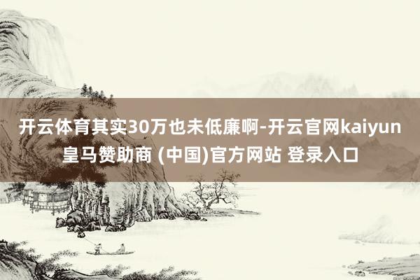 开云体育其实30万也未低廉啊-开云官网kaiyun皇马赞助商 (中国)官方网站 登录入口