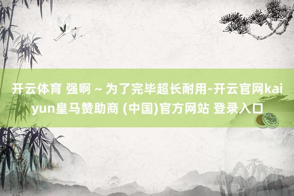 开云体育 强啊 ~ 为了完毕超长耐用-开云官网kaiyun皇马赞助商 (中国)官方网站 登录入口