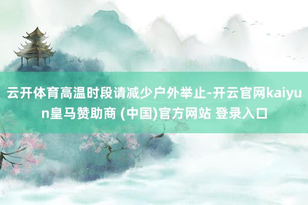 云开体育高温时段请减少户外举止-开云官网kaiyun皇马赞助商 (中国)官方网站 登录入口