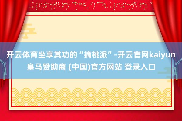 开云体育坐享其功的“摘桃派”-开云官网kaiyun皇马赞助商 (中国)官方网站 登录入口