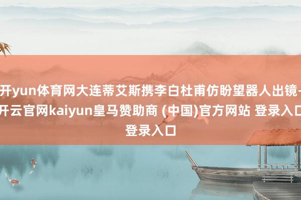开yun体育网大连蒂艾斯携李白杜甫仿盼望器人出镜-开云官网kaiyun皇马赞助商 (中国)官方网站 登录入口