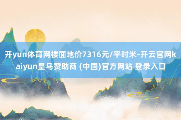 开yun体育网楼面地价7316元/平时米-开云官网kaiyun皇马赞助商 (中国)官方网站 登录入口
