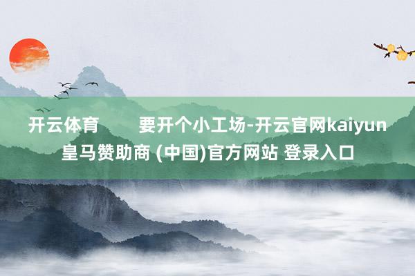 开云体育        要开个小工场-开云官网kaiyun皇马赞助商 (中国)官方网站 登录入口