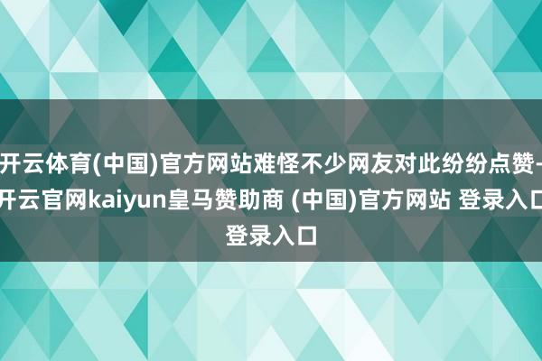 开云体育(中国)官方网站难怪不少网友对此纷纷点赞-开云官网kaiyun皇马赞助商 (中国)官方网站 登录入口