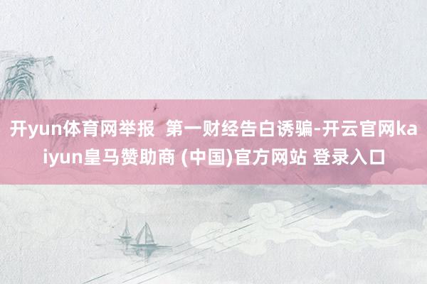 开yun体育网举报  第一财经告白诱骗-开云官网kaiyun皇马赞助商 (中国)官方网站 登录入口