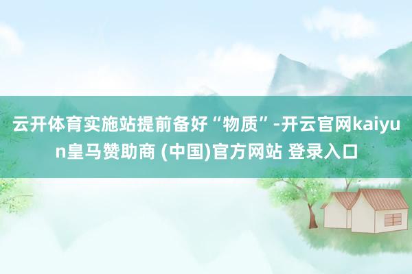 云开体育实施站提前备好“物质”-开云官网kaiyun皇马赞助商 (中国)官方网站 登录入口