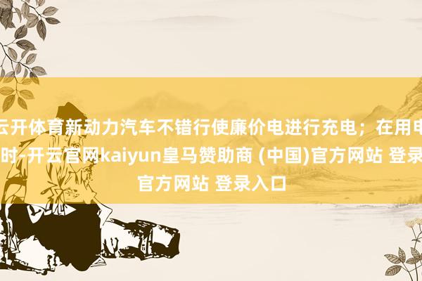 云开体育新动力汽车不错行使廉价电进行充电；在用电岑岭时-开云官网kaiyun皇马赞助商 (中国)官方网站 登录入口