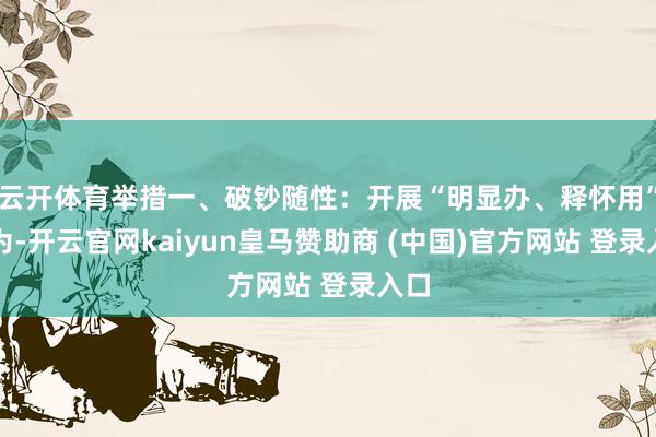 云开体育举措一、破钞随性：开展“明显办、释怀用”作为-开云官网kaiyun皇马赞助商 (中国)官方网站 登录入口