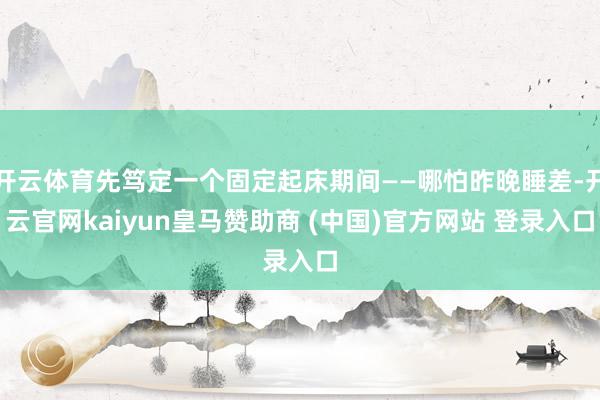 开云体育先笃定一个固定起床期间——哪怕昨晚睡差-开云官网kaiyun皇马赞助商 (中国)官方网站 登录入口