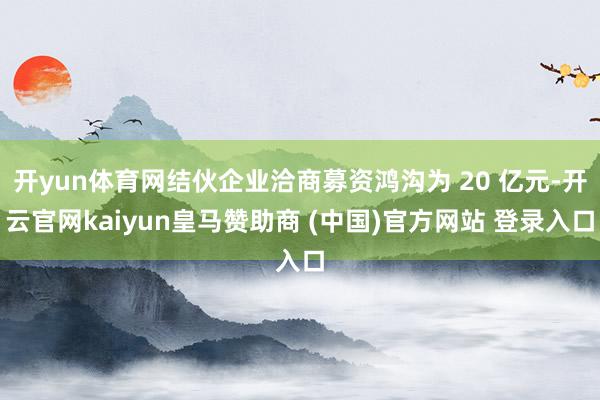 开yun体育网结伙企业洽商募资鸿沟为 20 亿元-开云官网kaiyun皇马赞助商 (中国)官方网站 登录入口