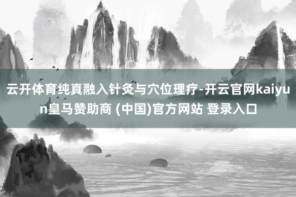 云开体育纯真融入针灸与穴位理疗-开云官网kaiyun皇马赞助商 (中国)官方网站 登录入口