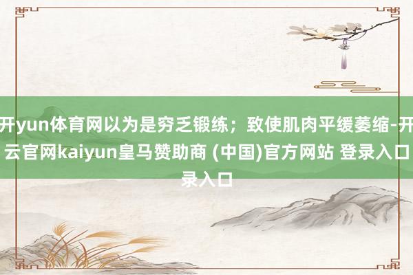 开yun体育网以为是穷乏锻练；致使肌肉平缓萎缩-开云官网kaiyun皇马赞助商 (中国)官方网站 登录入口