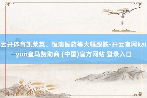 云开体育凯莱英、恒瑞医药等大幅跟跌-开云官网kaiyun皇马赞助商 (中国)官方网站 登录入口