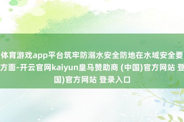 体育游戏app平台筑牢防溺水安全防地在水域安全要津建设方面-开云官网kaiyun皇马赞助商 (中国)官方网站 登录入口