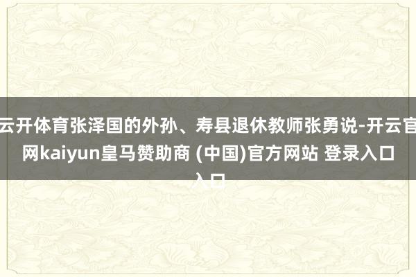 云开体育张泽国的外孙、寿县退休教师张勇说-开云官网kaiyun皇马赞助商 (中国)官方网站 登录入口