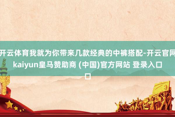 开云体育我就为你带来几款经典的中裤搭配-开云官网kaiyun皇马赞助商 (中国)官方网站 登录入口