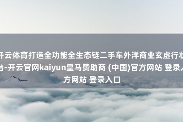 开云体育打造全功能全生态链二手车外洋商业玄虚行状平台-开云官网kaiyun皇马赞助商 (中国)官方网站 登录入口