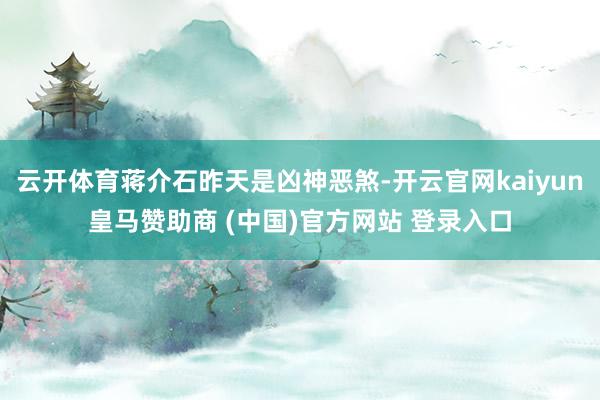 云开体育蒋介石昨天是凶神恶煞-开云官网kaiyun皇马赞助商 (中国)官方网站 登录入口