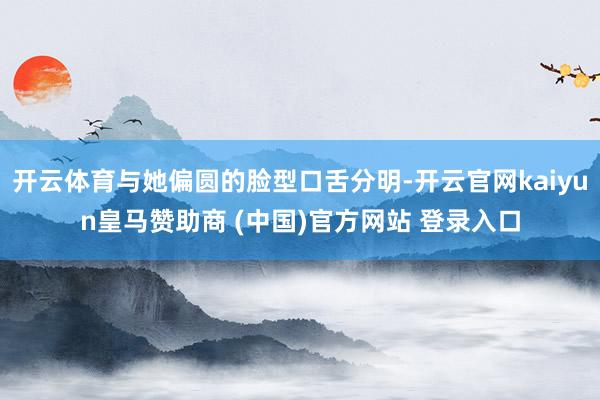 开云体育与她偏圆的脸型口舌分明-开云官网kaiyun皇马赞助商 (中国)官方网站 登录入口