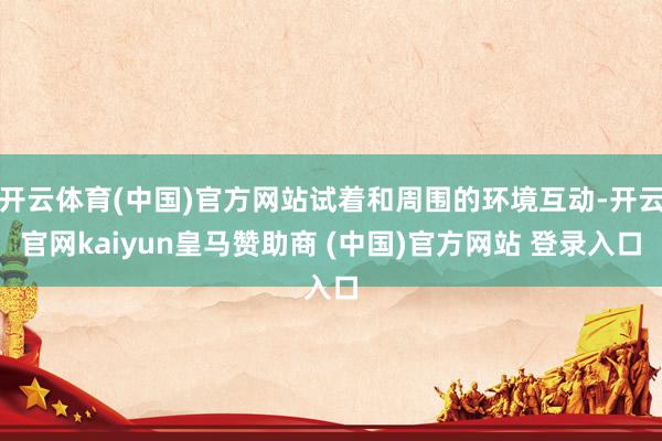 开云体育(中国)官方网站试着和周围的环境互动-开云官网kaiyun皇马赞助商 (中国)官方网站 登录入口
