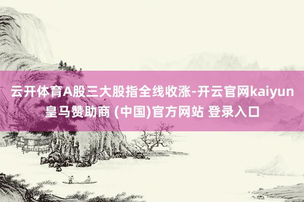云开体育A股三大股指全线收涨-开云官网kaiyun皇马赞助商 (中国)官方网站 登录入口