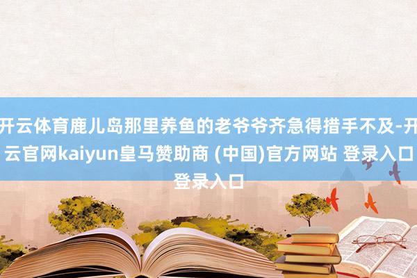 开云体育鹿儿岛那里养鱼的老爷爷齐急得措手不及-开云官网kaiyun皇马赞助商 (中国)官方网站 登录入口