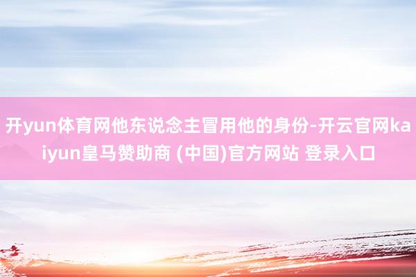 开yun体育网他东说念主冒用他的身份-开云官网kaiyun皇马赞助商 (中国)官方网站 登录入口