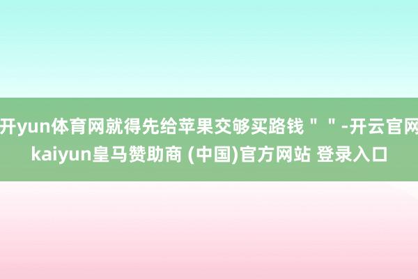 开yun体育网就得先给苹果交够买路钱＂＂-开云官网kaiyun皇马赞助商 (中国)官方网站 登录入口