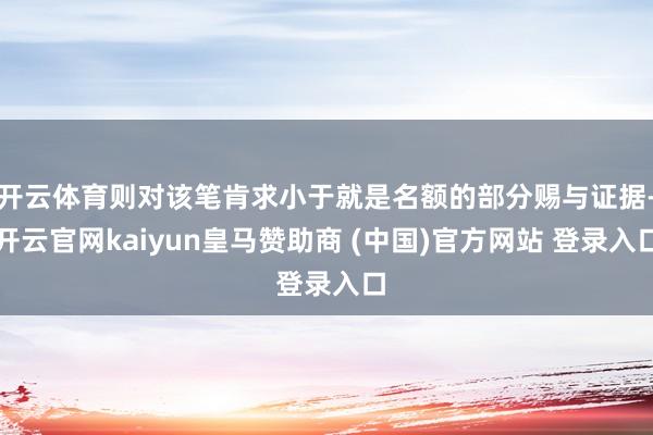 开云体育则对该笔肯求小于就是名额的部分赐与证据-开云官网kaiyun皇马赞助商 (中国)官方网站 登录入口