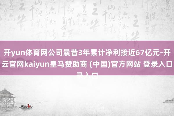 开yun体育网公司曩昔3年累计净利接近67亿元-开云官网kaiyun皇马赞助商 (中国)官方网站 登录入口
