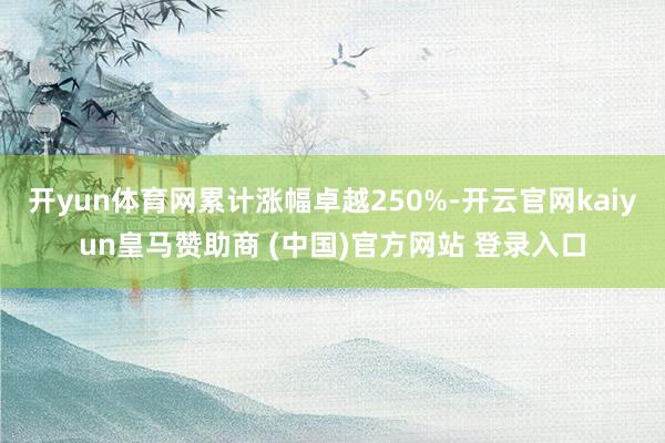 开yun体育网累计涨幅卓越250%-开云官网kaiyun皇马赞助商 (中国)官方网站 登录入口