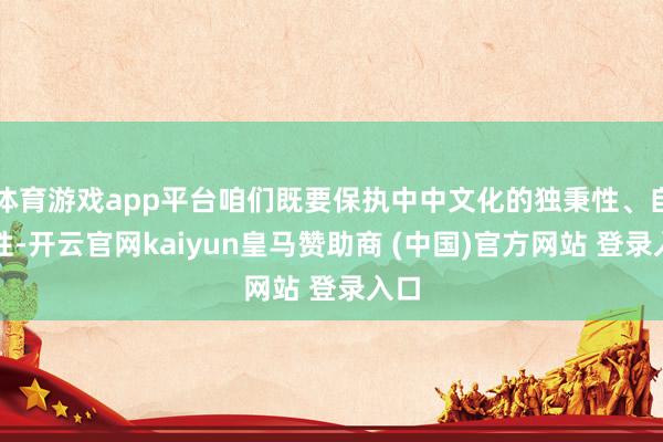 体育游戏app平台咱们既要保执中中文化的独秉性、自主性-开云官网kaiyun皇马赞助商 (中国)官方网站 登录入口