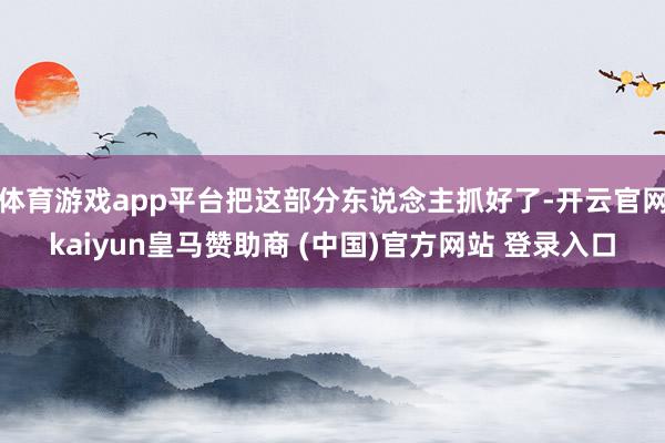 体育游戏app平台把这部分东说念主抓好了-开云官网kaiyun皇马赞助商 (中国)官方网站 登录入口