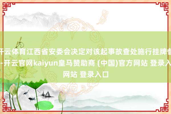 开云体育江西省安委会决定对该起事故查处施行挂牌督办-开云官网kaiyun皇马赞助商 (中国)官方网站 登录入口