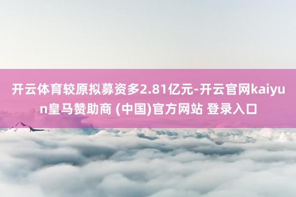 开云体育较原拟募资多2.81亿元-开云官网kaiyun皇马赞助商 (中国)官方网站 登录入口