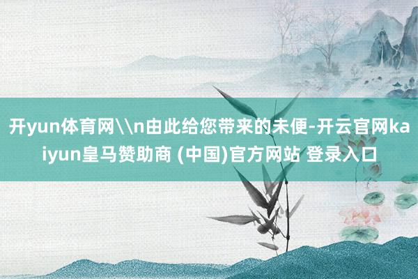 开yun体育网\n由此给您带来的未便-开云官网kaiyun皇马赞助商 (中国)官方网站 登录入口