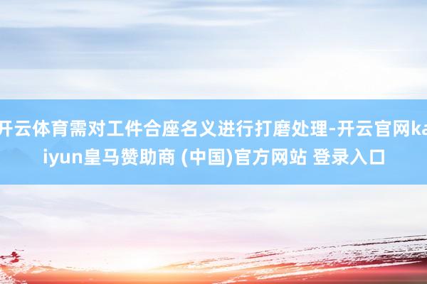 开云体育需对工件合座名义进行打磨处理-开云官网kaiyun皇马赞助商 (中国)官方网站 登录入口