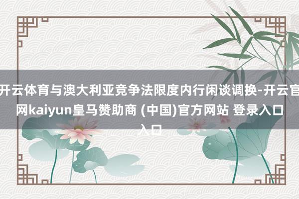 开云体育与澳大利亚竞争法限度内行闲谈调换-开云官网kaiyun皇马赞助商 (中国)官方网站 登录入口