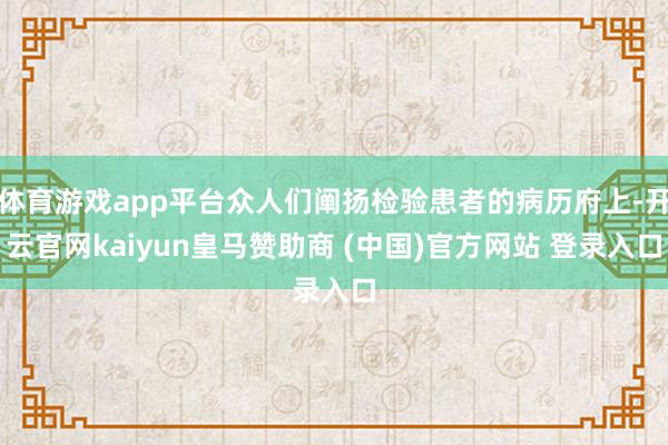 体育游戏app平台众人们阐扬检验患者的病历府上-开云官网kaiyun皇马赞助商 (中国)官方网站 登录入口