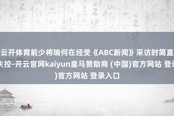 云开体育前少将瑞何在经受《ABC新闻》采访时简直情谊失控-开云官网kaiyun皇马赞助商 (中国)官方网站 登录入口