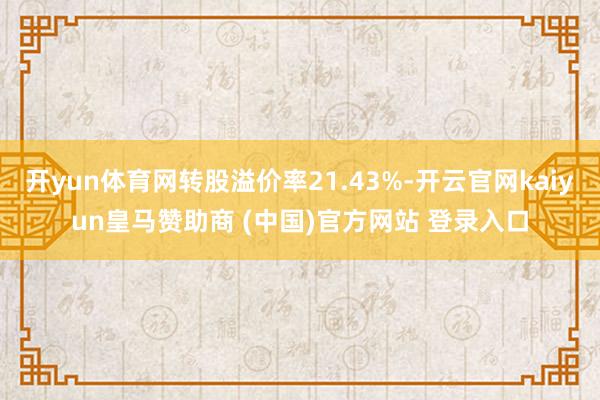开yun体育网转股溢价率21.43%-开云官网kaiyun皇马赞助商 (中国)官方网站 登录入口