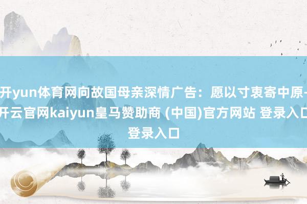 开yun体育网向故国母亲深情广告：愿以寸衷寄中原-开云官网kaiyun皇马赞助商 (中国)官方网站 登录入口