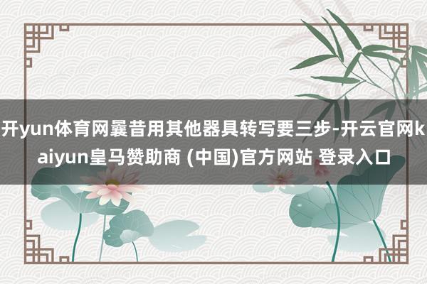 开yun体育网曩昔用其他器具转写要三步-开云官网kaiyun皇马赞助商 (中国)官方网站 登录入口