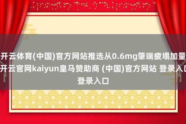 开云体育(中国)官方网站推选从0.6mg肇端疲塌加量-开云官网kaiyun皇马赞助商 (中国)官方网站 登录入口