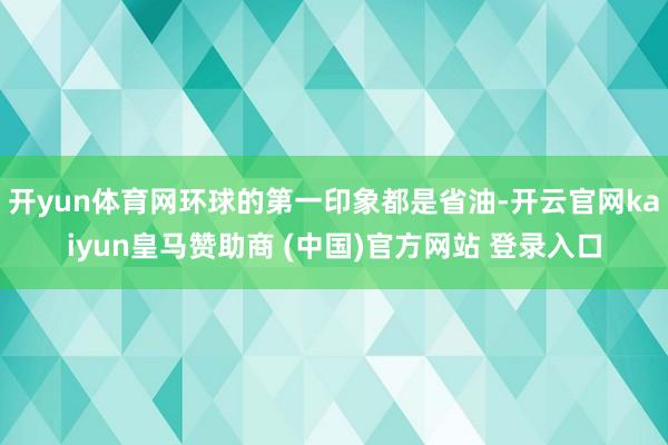 开yun体育网环球的第一印象都是省油-开云官网kaiyun皇马赞助商 (中国)官方网站 登录入口