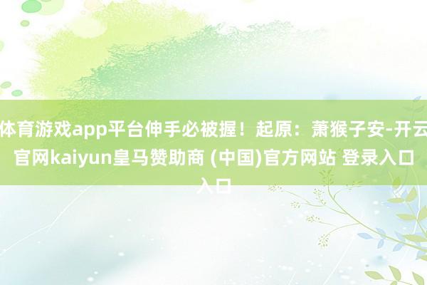 体育游戏app平台伸手必被握！起原：萧猴子安-开云官网kaiyun皇马赞助商 (中国)官方网站 登录入口