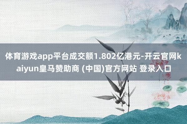 体育游戏app平台成交额1.802亿港元-开云官网kaiyun皇马赞助商 (中国)官方网站 登录入口
